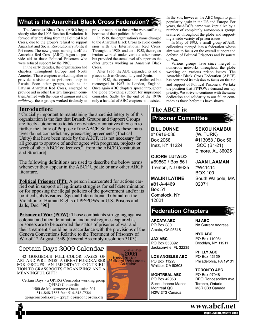 What is the Anarchist Black Cross Federation?  The Anarchist Black Cross (ABC) began shorly after the 1905 Russian Revolution. It formed afer breaking from the Poliical Red Cross, due to the group’s refusal to support Anarchist and Social Revolutionary Political Prisoners. The new group, naming itself the Anarchist Red Cross (ARC), began to pro- Vide aid to those Politcal Prisoners who were refused support by the PRC  In the carly decades, the organization had chapters. throughout Europe and North America. These chapters worked together to provide assistance o prisoners only in Russia. Soon other groups, such as the Latvian Anarchist Red Cross, emerged to provide aid in other Easter Etropean coun- tries. Armed with the ideas of mutual aid and solidarity, these groups worked tirelessly to  provide support to those who were suffering because of thei political belicfs.  In 1919, the organization’s name changed tothe Anarchist Black Cross to avoid confu- sion with the_International Red Cross. Through the 1920 and until 1938, the organ- ization worked under various other names but provided the same level of support a the other groups warking as Anarchist Black Cross,  After 1936, the ABC expanded it aid to places such as Greece, laly and Spain.  In 1958, the organization collapsed but reemerged in 1967 in London, England Once again ABC chapters spread throughout the globe providing support for imprisoned comrades. Sadly, by the end of the 19705 only a handful of ABC chapters still existed.  T the 805, however, the ABC began fo gain popularity again in the US and Europe. For years, the ABC’s name was kept alive by a Bumber of completely autonomous groups scattered throughout the globe and support- ing a wide varicty of prison issues.  In May of 1995, a small group of ABC collectives merged into a federation whose aim was 1o focus on the averall support and defense of Politcal Prisoners and Prisoners of War.  Various groups have since merged in numerous networks throughout the  globe working on various prisonissues. The Anarchist Black Cross Federation (ABCF) has continued its mission to focus on the aid and support of Political Prisoners. We take the position that PP/POWSs demand our top priority. We strive to continue with the same dedication and solidarity to our fallen com- rades as those before us have shown.  Introduction:  “Crucially important to maintaining the anarchist integrity of this e e e S A e are fieely autonomous to take on whatever nitiatives they can to  The ABCF i  Prisoner Committee  their treatment should be in accordance with the provisions of the Geneva Conventions Relative to the Treatment of Prisoners of ‘War of 12 August, 1949 (General Assembly resolution 3103)  Certain Days 2009 Calendar  JAX ABC PO Box 350302 Jacksonille, FL 32235  further the Unity of Purpose of the ABCE. So long as these initia- | | BILL DUNNE SEKOU KAMBUI  ivesdo no contradic any prexisting agreements(Tacicl #10916-086 (W. TURK)  Lnity) that have been madc by the ABCR it i not necessary for | gox 2068 #113058 / Box 56 v  otk oftother NBCF collectives. [from the ABCF Conditution | |12 KY 41224 SCC (B1-21)  i Stouctore] Elmore, AL 36025  OJORE LUTALO  ‘The following definitions are used to describe the below terms || #59860 / Box 861 JAAN LAAMAN  whenever they appear in the ABCF Update or any other ABCF || Trenton, NJ 08625 #Wa1414  literature. BOX 100  Political Prisoner (PP): A person incarcerated for actions car- ’““B‘:LL&’B’;T’"E g;;;’; Walpole, MA  ried out insupport of egiimatesimgeles for el deermimation | £217  or for crrposlng the illegal policies of the government and/or its | | Box 51  political bdivision. [Special Internatonal Tribunal on the || Comstock, NY  Violation of Human Rights of PPPOWs in U.S. Prisons and | | 12821  Jails, Dec. "90]  Prisoner of War (POW): Those combatanis sirggling against || MbAukbMAMARGAGl st  colonial and alien domination and racist regimes captured as ARCATAABC NJABC  prisoners ar to be accorded the status of prisoner of war and PO Box 360 No Current Address  Arcata, CA 95518  NYC ABC PO Box 110034 Brookiyn, NY 11211  PHILLY ABC 42 GORGEOUS FULL-COLOR PAGES OF LOS ANGELES ABC PO Box 42129 ART AND WRITINGS! A GREAT FUNDRAISER PO Box 11223 Philadelphia, PA 19101  FOR GROUPS! AN IMPORTANT CONTRIBU- TION TO GRASSROOTS ORGANIZING! AND A  Whitier, CA 90603  0 TORONTO ABC MEANINGFUL GIFT MONTREAL ABC PO Box 97048 Certain Days - a QPIRG Concordia working group PO Box 42053 RPO Roncescalles Ave QPIRG Concordia o ‘Succ. Jeanne Mance Toronto, Ontario 1500 de Maisonneuve Ouest, suite 204 Monireal QC M6R 383 Canaca S14-48-7583 fox: S14-848-7554 HoW 273 Canada www.abcf.net  $  U 51 FALLWINTER 200  